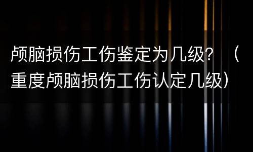 颅脑损伤工伤鉴定为几级？（重度颅脑损伤工伤认定几级）