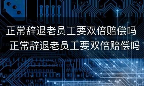 正常辞退老员工要双倍赔偿吗 正常辞退老员工要双倍赔偿吗合法吗