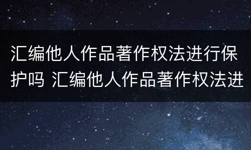 汇编他人作品著作权法进行保护吗 汇编他人作品著作权法进行保护吗是什么