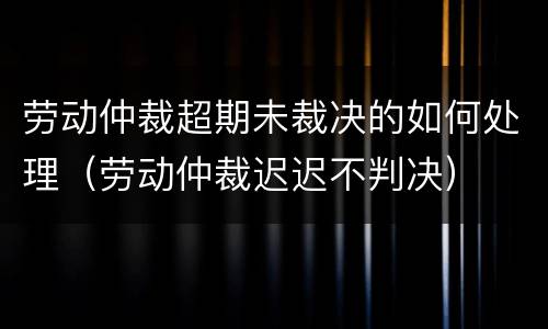 劳动仲裁超期未裁决的如何处理（劳动仲裁迟迟不判决）