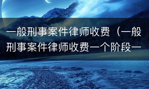 一般刑事案件律师收费（一般刑事案件律师收费一个阶段一万高吗）