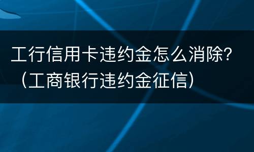 工行信用卡违约金怎么消除？（工商银行违约金征信）