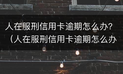 人在服刑信用卡逾期怎么办？（人在服刑信用卡逾期怎么办呢）