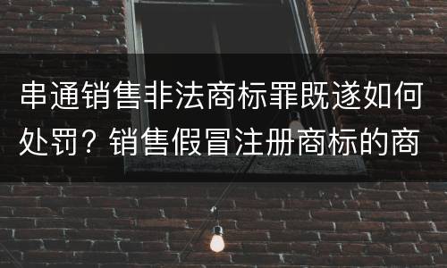 串通销售非法商标罪既遂如何处罚? 销售假冒注册商标的商品罪未遂怎么罚款