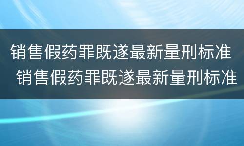 销售假药罪既遂最新量刑标准 销售假药罪既遂最新量刑标准表