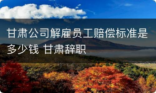 甘肃公司解雇员工赔偿标准是多少钱 甘肃辞职