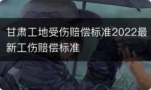 甘肃工地受伤赔偿标准2022最新工伤赔偿标准