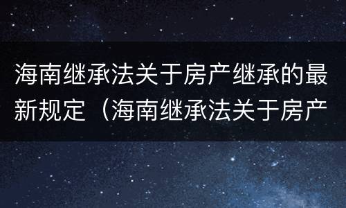 海南继承法关于房产继承的最新规定（海南继承法关于房产继承的最新规定是）
