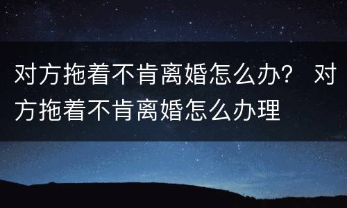 对方拖着不肯离婚怎么办？ 对方拖着不肯离婚怎么办理