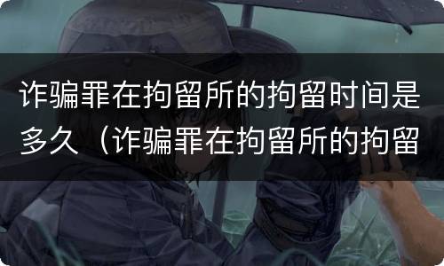 诈骗罪在拘留所的拘留时间是多久（诈骗罪在拘留所的拘留时间是多久啊）