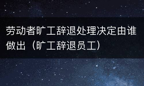 劳动者旷工辞退处理决定由谁做出（旷工辞退员工）