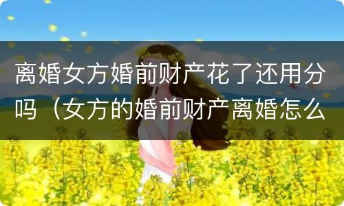 离婚女方婚前财产花了还用分吗（女方的婚前财产离婚怎么分）