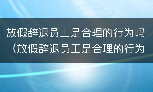 放假辞退员工是合理的行为吗（放假辞退员工是合理的行为吗为什么）