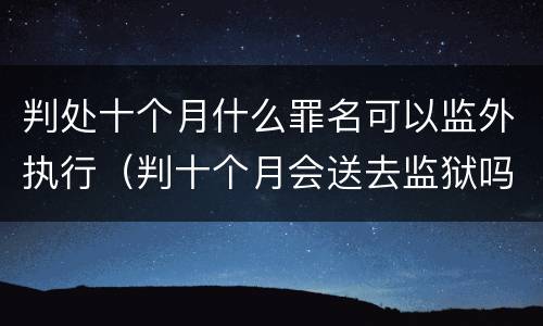 判处十个月什么罪名可以监外执行（判十个月会送去监狱吗）