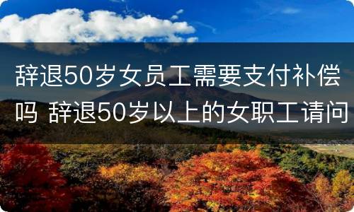 辞退50岁女员工需要支付补偿吗 辞退50岁以上的女职工请问有补偿吗