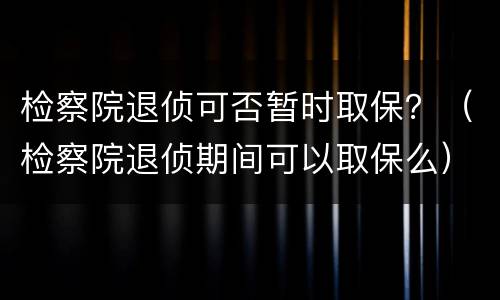 检察院退侦可否暂时取保？（检察院退侦期间可以取保么）