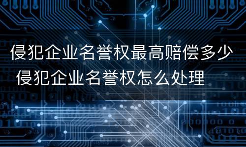 侵犯企业名誉权最高赔偿多少 侵犯企业名誉权怎么处理