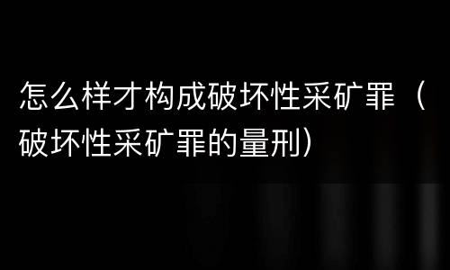 怎么样才构成破坏性采矿罪（破坏性采矿罪的量刑）