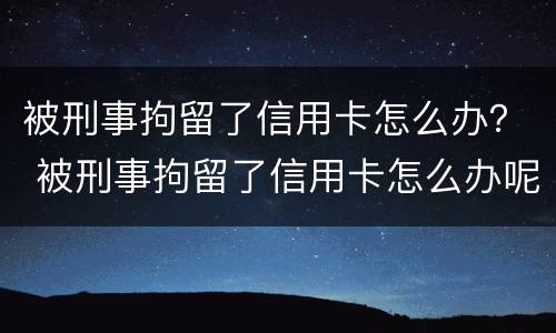 被刑事拘留了信用卡怎么办？ 被刑事拘留了信用卡怎么办呢