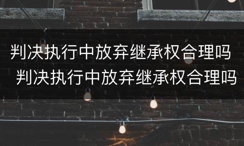 判决执行中放弃继承权合理吗 判决执行中放弃继承权合理吗法律规定