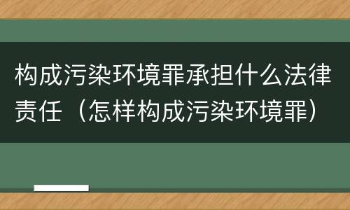 构成污染环境罪承担什么法律责任（怎样构成污染环境罪）