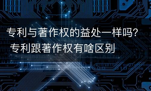 专利与著作权的益处一样吗？ 专利跟著作权有啥区别