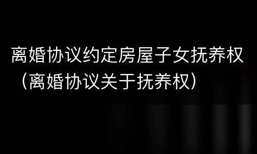 离婚协议约定房屋子女抚养权（离婚协议关于抚养权）