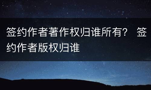 签约作者著作权归谁所有？ 签约作者版权归谁