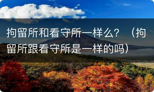 拘留所和看守所一样么？（拘留所跟看守所是一样的吗）
