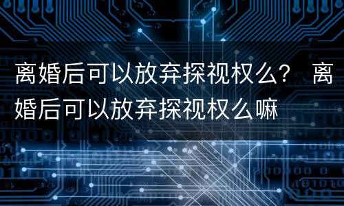 离婚后可以放弃探视权么？ 离婚后可以放弃探视权么嘛