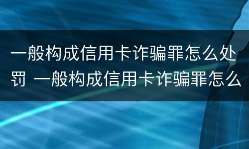 一般构成信用卡诈骗罪怎么处罚 一般构成信用卡诈骗罪怎么处罚的