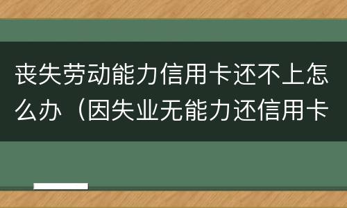 丧失劳动能力信用卡还不上怎么办（因失业无能力还信用卡）
