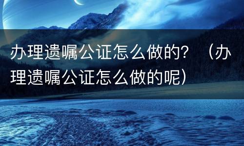 办理遗嘱公证怎么做的？（办理遗嘱公证怎么做的呢）