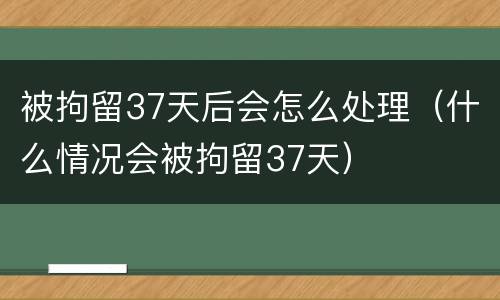 被拘留37天后会怎么处理（什么情况会被拘留37天）