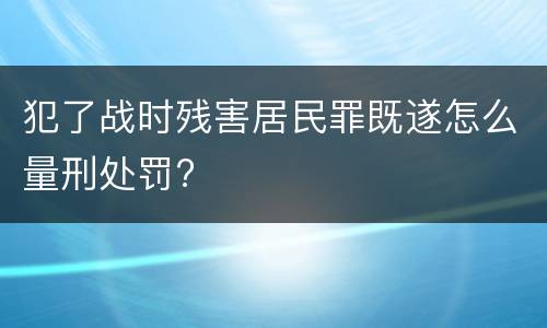 犯了战时残害居民罪既遂怎么量刑处罚?