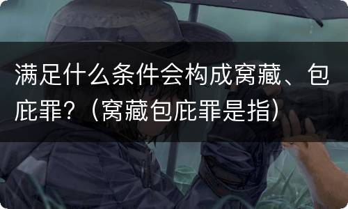 满足什么条件会构成窝藏、包庇罪?(窝藏包庇罪是指)