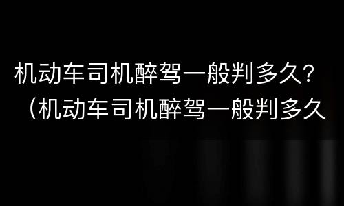 机动车司机醉驾一般判多久？（机动车司机醉驾一般判多久呢）