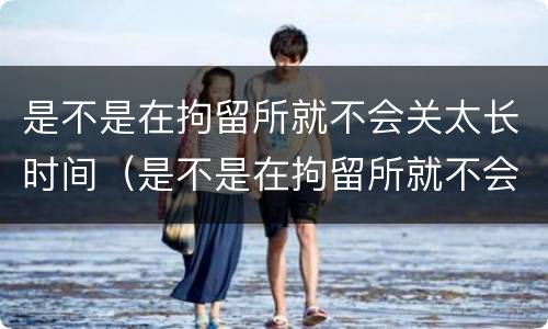 是不是在拘留所就不会关太长时间（是不是在拘留所就不会关太长时间了）