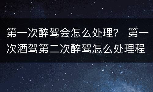 第一次醉驾会怎么处理？ 第一次酒驾第二次醉驾怎么处理程序