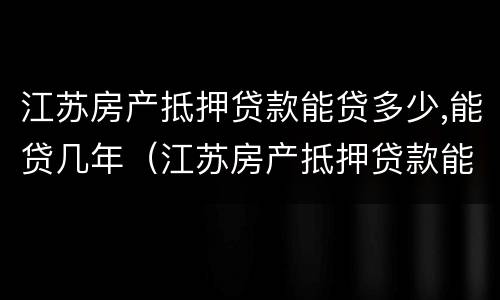 江苏房产抵押贷款能贷多少,能贷几年（江苏房产抵押贷款能贷多少,能贷几年）