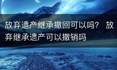 放弃遗产继承撤回可以吗？ 放弃继承遗产可以撤销吗