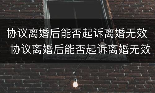 协议离婚后能否起诉离婚无效 协议离婚后能否起诉离婚无效呢