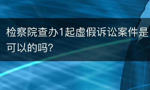 检察院查办1起虚假诉讼案件是可以的吗？