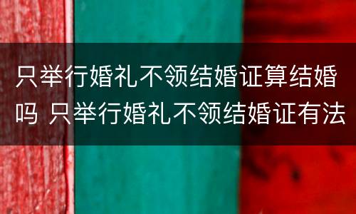 只举行婚礼不领结婚证算结婚吗 只举行婚礼不领结婚证有法律