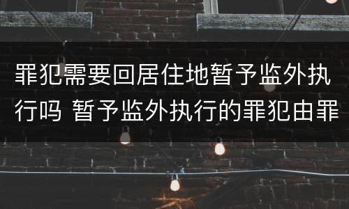 罪犯需要回居住地暂予监外执行吗 暂予监外执行的罪犯由罪犯居住地的