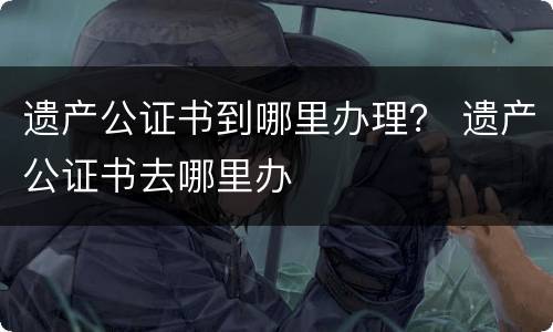 遗产公证书到哪里办理？ 遗产公证书去哪里办