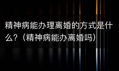 精神病能办理离婚的方式是什么?（精神病能办离婚吗）
