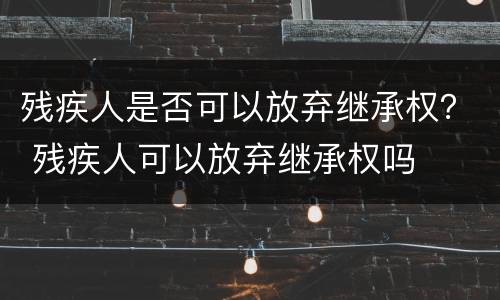 残疾人是否可以放弃继承权？ 残疾人可以放弃继承权吗