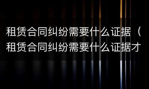租赁合同纠纷需要什么证据（租赁合同纠纷需要什么证据才能立案）