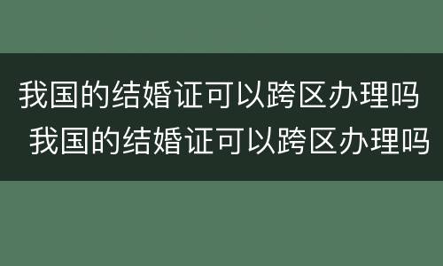 我国的结婚证可以跨区办理吗 我国的结婚证可以跨区办理吗现在